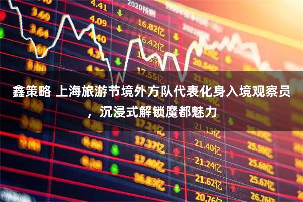 鑫策略 上海旅游节境外方队代表化身入境观察员，沉浸式解锁魔都魅力