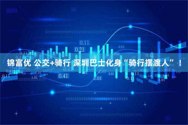 锦富优 公交+骑行 深圳巴士化身“骑行摆渡人” ！