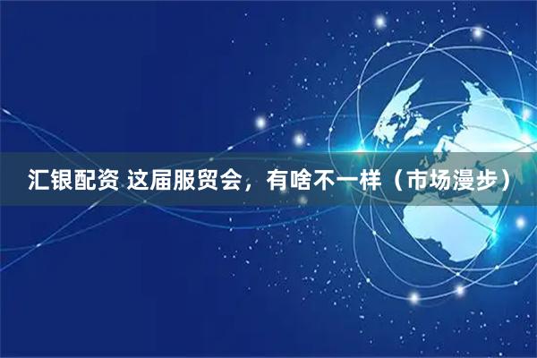 汇银配资 这届服贸会，有啥不一样（市场漫步）