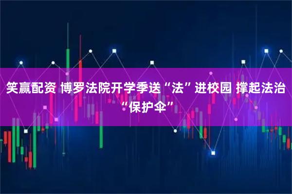 笑赢配资 博罗法院开学季送“法”进校园 撑起法治“保护伞”