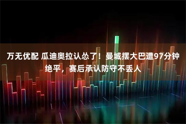 万无优配 瓜迪奥拉认怂了！曼城摆大巴遭97分钟绝平，赛后承认防守不丢人
