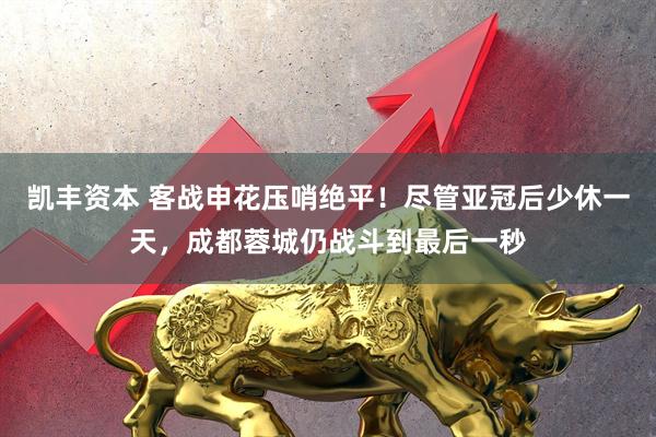 凯丰资本 客战申花压哨绝平！尽管亚冠后少休一天，成都蓉城仍战斗到最后一秒