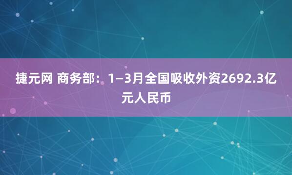 捷元网 商务部：1—3月全国吸收外资2692.3亿元人民币