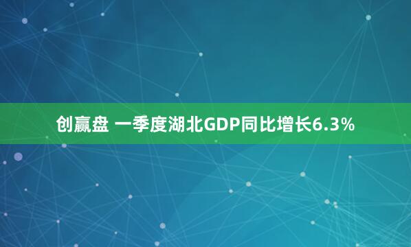 创赢盘 一季度湖北GDP同比增长6.3%