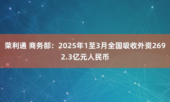 荣利通 商务部：2025年1至3月全国吸收外资2692.3亿元人民币