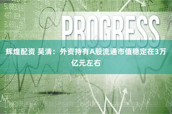 辉煌配资 吴清：外资持有A股流通市值稳定在3万亿元左右