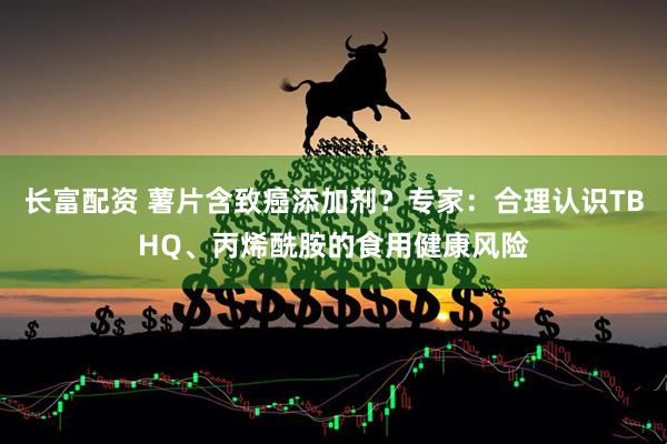 长富配资 薯片含致癌添加剂？专家：合理认识TBHQ、丙烯酰胺的食用健康风险