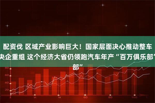 配资伐 区域产业影响巨大！国家层面决心推动整车央企重组 这个经济大省仍领跑汽车年产“百万俱乐部”
