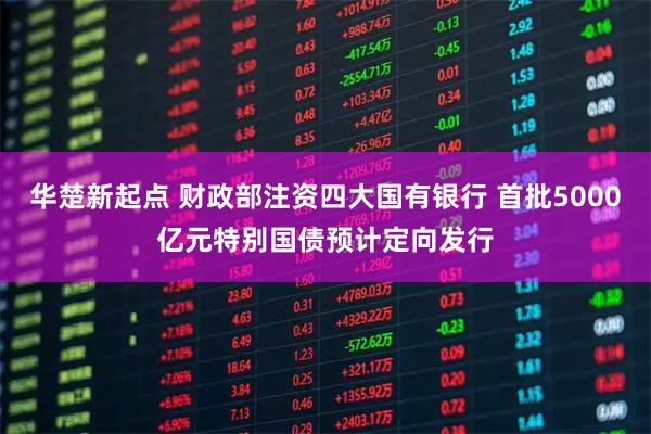 华楚新起点 财政部注资四大国有银行 首批5000亿元特别国债预计定向发行