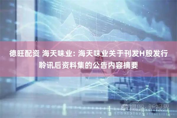 德旺配资 海天味业: 海天味业关于刊发H股发行聆讯后资料集的公告内容摘要