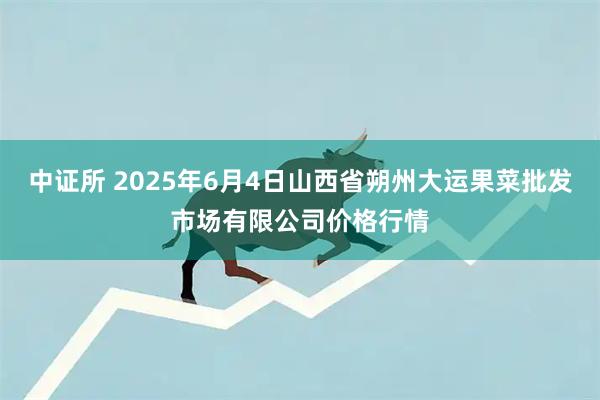 中证所 2025年6月4日山西省朔州大运果菜批发市场有限公司价格行情