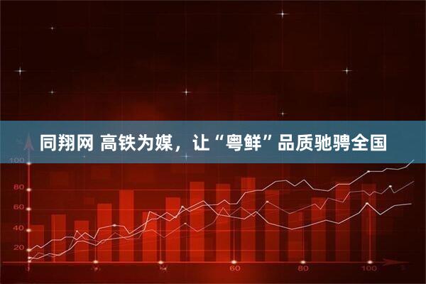 同翔网 高铁为媒，让“粤鲜”品质驰骋全国