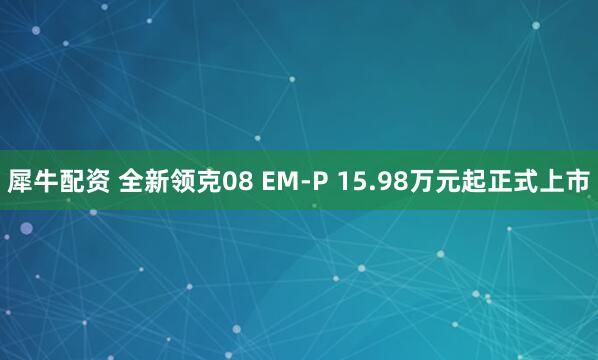 犀牛配资 全新领克08 EM-P 15.98万元起正式上市