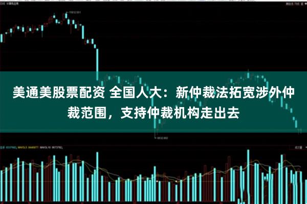 美通美股票配资 全国人大：新仲裁法拓宽涉外仲裁范围，支持仲裁机构走出去
