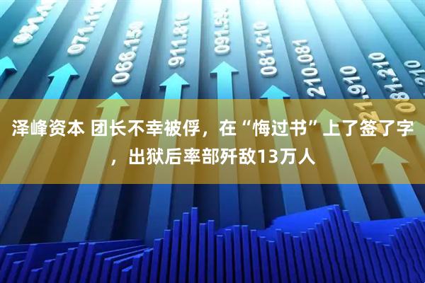 泽峰资本 团长不幸被俘，在“悔过书”上了签了字，出狱后率部歼敌13万人