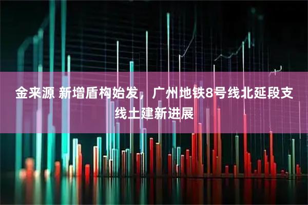 金来源 新增盾构始发，广州地铁8号线北延段支线土建新进展