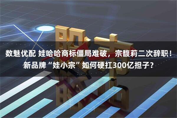 数魅优配 娃哈哈商标僵局难破，宗馥莉二次辞职！新品牌“娃小宗”如何硬扛300亿担子？