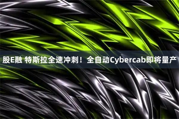 股E融 特斯拉全速冲刺！全自动Cybercab即将量产