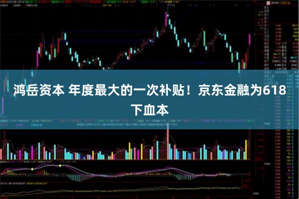 鸿岳资本 年度最大的一次补贴！京东金融为618下血本