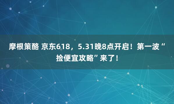 摩根策酪 京东618，5.31晚8点开启！第一波“捡便宜攻略”来了！