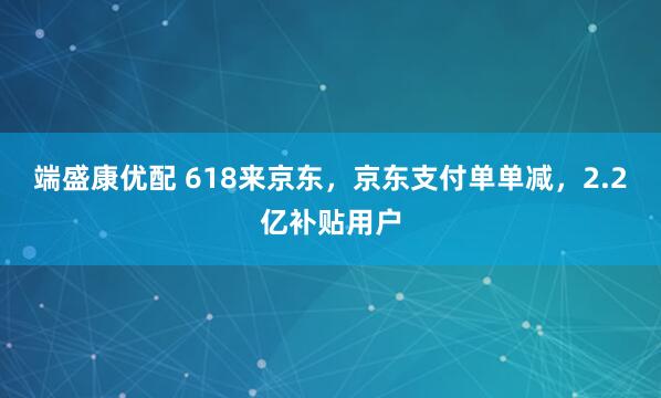 端盛康优配 618来京东，京东支付单单减，2.2亿补贴用户