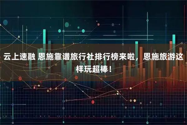 云上速融 恩施靠谱旅行社排行榜来啦，恩施旅游这样玩超棒！