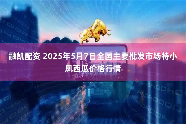 融凯配资 2025年5月7日全国主要批发市场特小凤西瓜价格行情