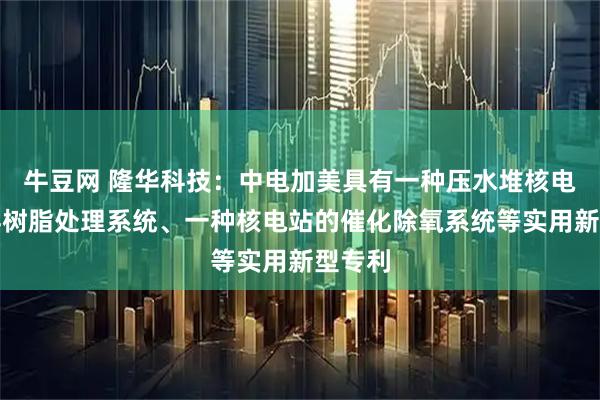 牛豆网 隆华科技：中电加美具有一种压水堆核电站废弃树脂处理系统、一种核电站的催化除氧系统等实用新型专利