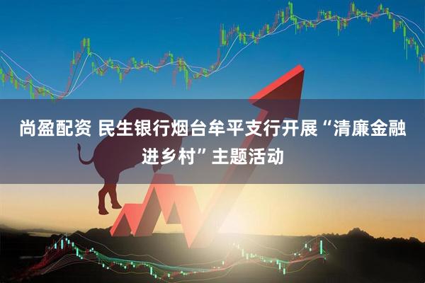 尚盈配资 民生银行烟台牟平支行开展“清廉金融进乡村”主题活动