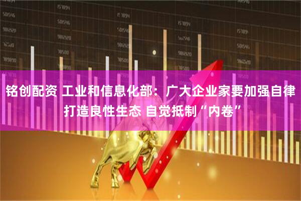 铭创配资 工业和信息化部：广大企业家要加强自律 打造良性生态 自觉抵制“内卷”