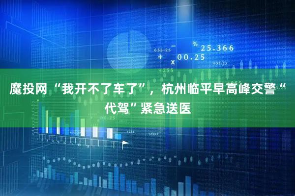 魔投网 “我开不了车了”，杭州临平早高峰交警“代驾”紧急送医