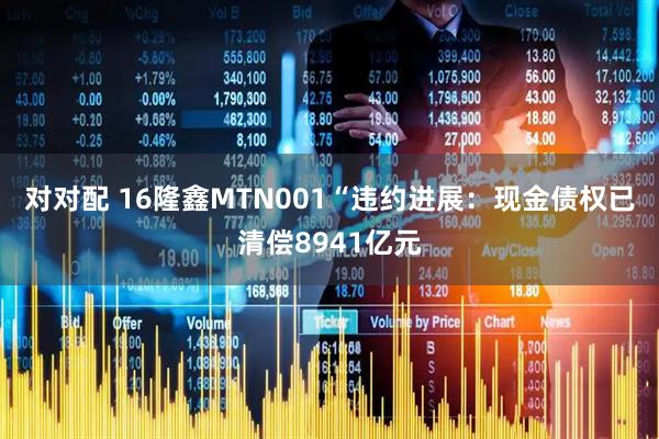 对对配 16隆鑫MTN001“违约进展：现金债权已清偿8941亿元