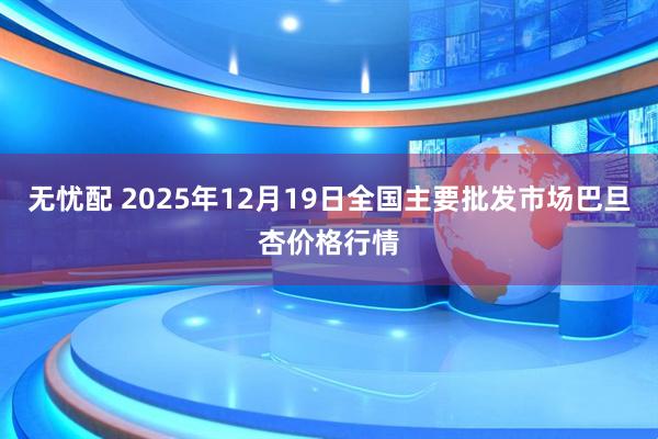 无忧配 2025年12月19日全国主要批发市场巴旦杏价格行情