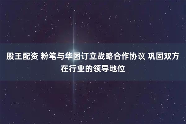 股王配资 粉笔与华图订立战略合作协议 巩固双方在行业的领导地位