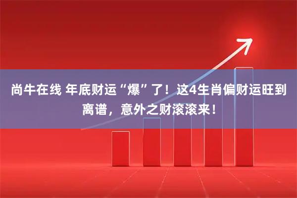 尚牛在线 年底财运“爆”了！这4生肖偏财运旺到离谱，意外之财滚滚来！