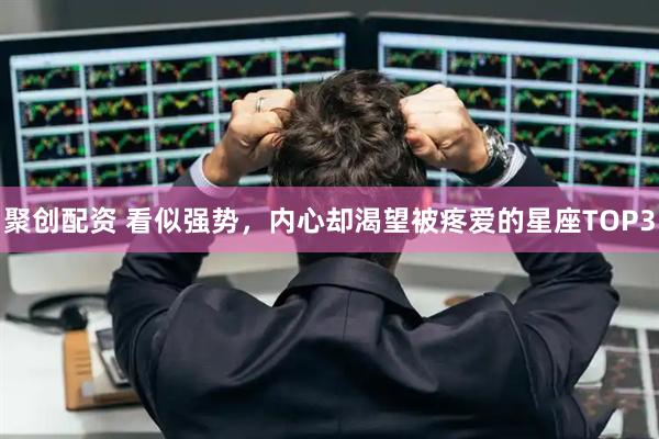 聚创配资 看似强势，内心却渴望被疼爱的星座TOP3