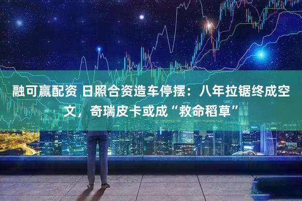 融可赢配资 日照合资造车停摆：八年拉锯终成空文，奇瑞皮卡或成“救命稻草”