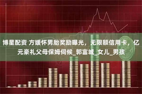 博星配资 方媛怀男胎奖励曝光,无限额信用卡,亿元豪礼父母保姆伺候_郭富城_女儿_男孩